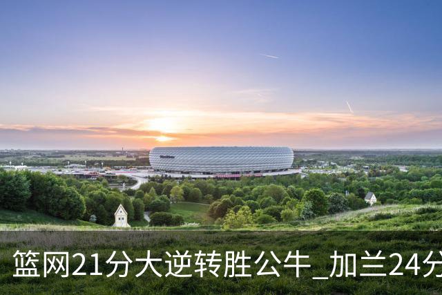篮网21分大逆转胜公牛 加兰24分骑士险胜猛龙